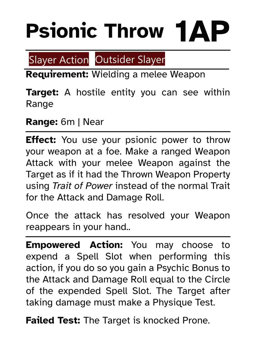 Slayer Action Card Psionic Throw AP Cost: 1AP Requirement: Wielding a melee Weapon Target: A hostile entity you can see within Range Range: 6m | Near Effect: You use your psionic power to throw your weapon at a foe. Make a ranged Weapon Attack with your melee Weapon against the Target as if it had the Thrown Weapon Property using Trait of Power instead of the normal Trait for the Attack and Damage Roll. Once the attack has resolved your Weapon reappears in your hand. Empowered Action: You may choose to expend a Spell Slot when performing this action, if you do so you gain a Psychic Bonus to the Attack and Damage Roll equal to the Circle of the expended Spell Slot. The Target after taking damage must make a Physique Test. Failed Test: The Target is knocked Prone.